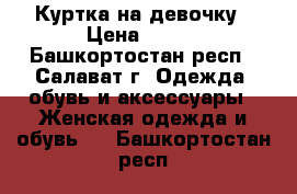 Куртка на девочку › Цена ­ 800 - Башкортостан респ., Салават г. Одежда, обувь и аксессуары » Женская одежда и обувь   . Башкортостан респ.